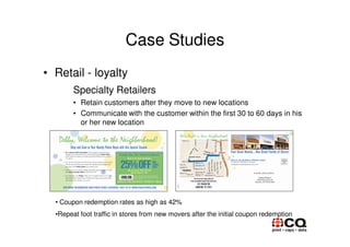 Case Studies
• Retail - loyalty
        Specialty Retailers
        • Retain customers after they move to new locations
        • Communicate with the customer within the first 30 to 60 days in his
          or her new location




  • Coupon redemption rates as high as 42%
  •Repeat foot traffic in stores from new movers after the initial coupon redemption
 