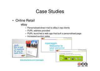 Case Studies
• Online Retail
      ebay
          –   Personalised direct mail to eBay’s top clients
          –   PURL address provided
          –   PURL launched a web app that built a personalised page
          –   Increased auction sales




     www.ebayfaves.com/mpanaggio
 
