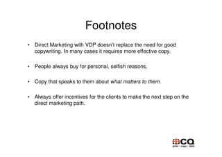 Footnotes
•   Direct Marketing with VDP doesn’t replace the need for good
    copywriting. In many cases it requires more effective copy.

•   People always buy for personal, selfish reasons.

•   Copy that speaks to them about what matters to them.

•   Always offer incentives for the clients to make the next step on the
    direct marketing path.
 