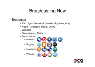 Broadcasting Now
Broadcast
     •   TV - Digital Terrestrial, Satellite, IP (online, viral)
     •   Radio – Analogue, Digital, Online
     •   Websites
     •   Newspapers – Online
     •   Social Media
           – Networks:

           – Blogging:

           – Newsfeeds:

           – IP Media:
 