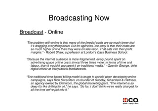 Broadcasting Now
Broadcast - Online
  “The problem with online is that many of the [media] costs are so much lower that
     it’s dragging everything down. But for agencies, the irony is that their costs are
     so much higher online than they were on television. That eats into their profit
     margins.” - Robert Shaw, a professor at London’s Cass Business School.

  “Because the internet audience is more fragmented, every pound spent on
     advertising space online costs almost three times more, in terms of time and
     labour, than it would if you spent it on traditional media.” - Quentin George, chief
     digital officer at Interpublic’s Mediabrands.

  “The traditional time-based billing model is tough to uphold when developing online
     campaigns, says Rich Silverstein, co-founder of Goodby, Silverstein & Partners,
     an agency owned by Omnicom, the global marketing giant. “The internet is so
     deep it’s like drilling for oil,” he says. “So far, I don’t think we’ve really charged for
     all the time we’ve put into it.”
 