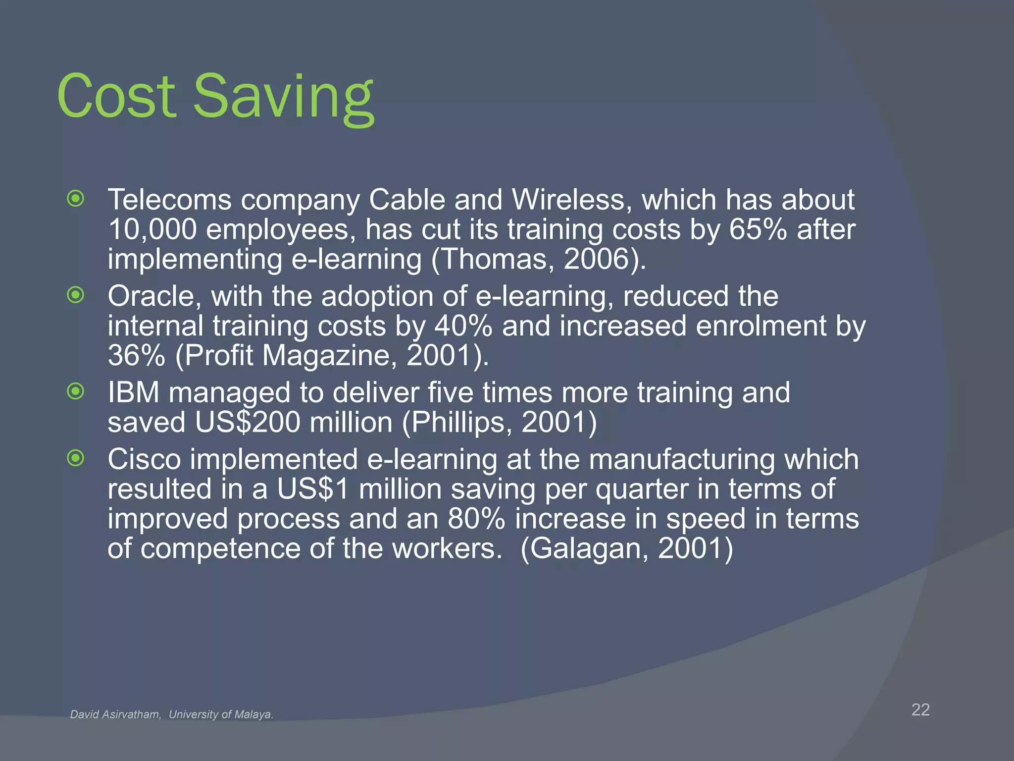 Cost Saving Telecoms company Cable and Wireless, which has about 10,000 employees, has cut its training costs by 65% after implementing e-learning (Thomas, 2006). Oracle, with the adoption of e-learning, reduced the internal training costs by 40% and increased enrolment by 36% (Profit Magazine, 2001). IBM managed to deliver five times more training and saved US$200 million (Phillips, 2001) Cisco implemented e-learning at the manufacturing which resulted in a US$1 million saving per quarter in terms of improved process and an 80% increase in speed in terms of competence of the workers.  (Galagan, 2001)   