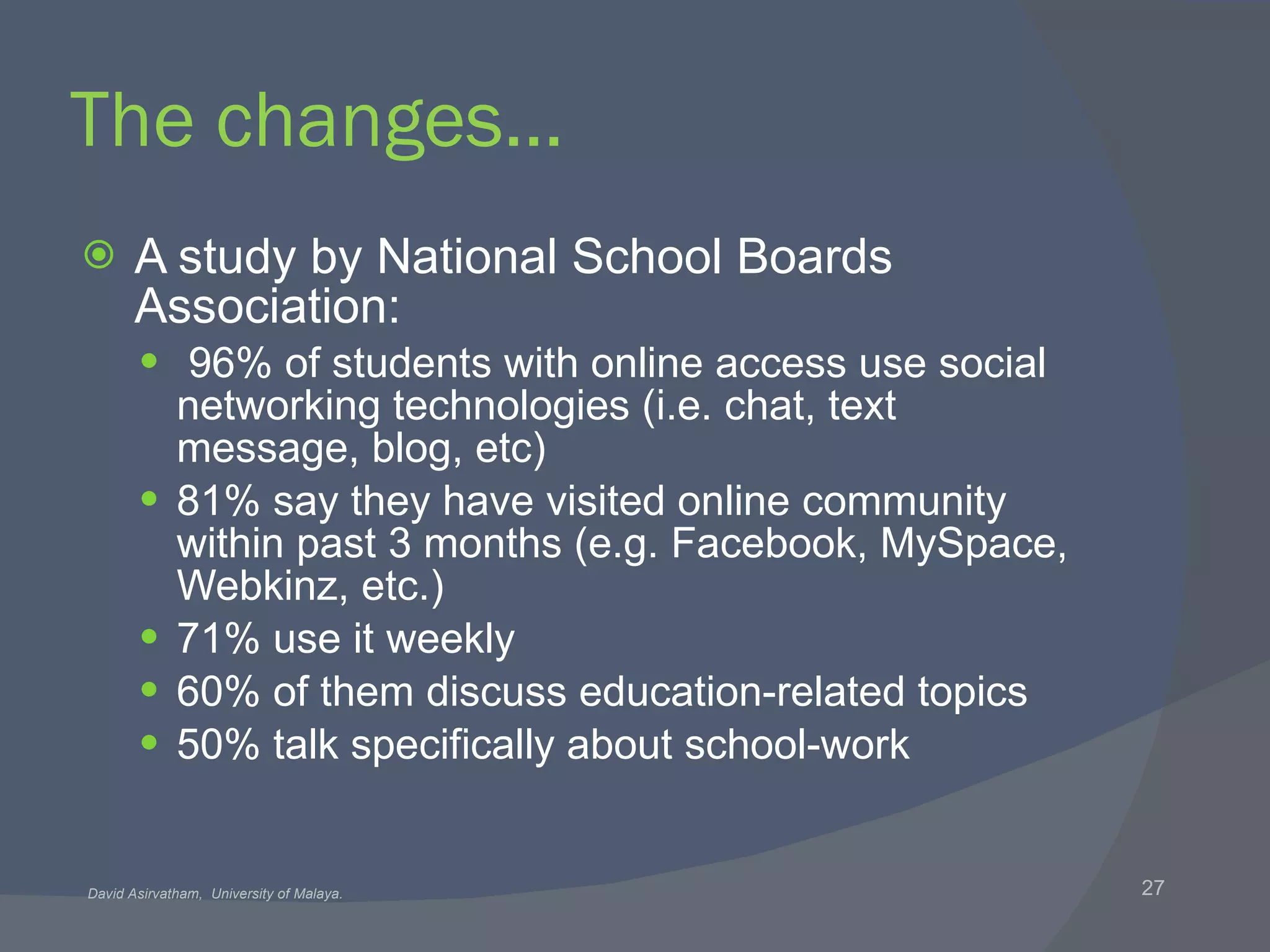 The changes… A study by National School Boards Association: 96% of students with online access use social networking technologies (i.e. chat, text message, blog, etc) 81% say they have visited online community within past 3 months (e.g. Facebook, MySpace, Webkinz, etc.) 71% use it weekly 60% of them discuss education-related topics 50% talk specifically about school-work 