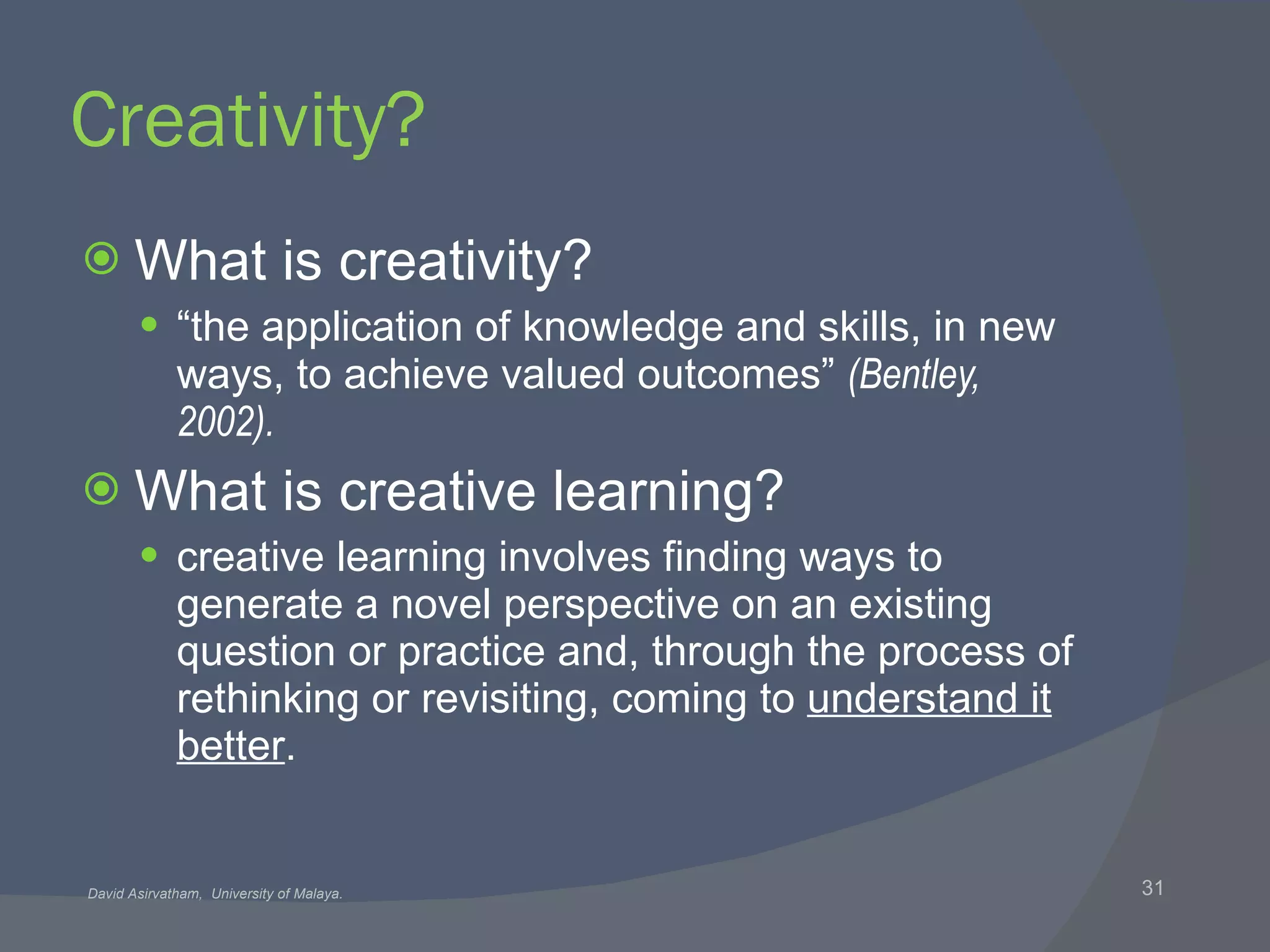 Creativity? What is creativity? “ the application of knowledge and skills, in new ways, to achieve valued outcomes”  (Bentley, 2002). What is creative learning? creative learning involves finding ways to generate a novel perspective on an existing question or practice and, through the process of rethinking or revisiting, coming to  understand it better . 