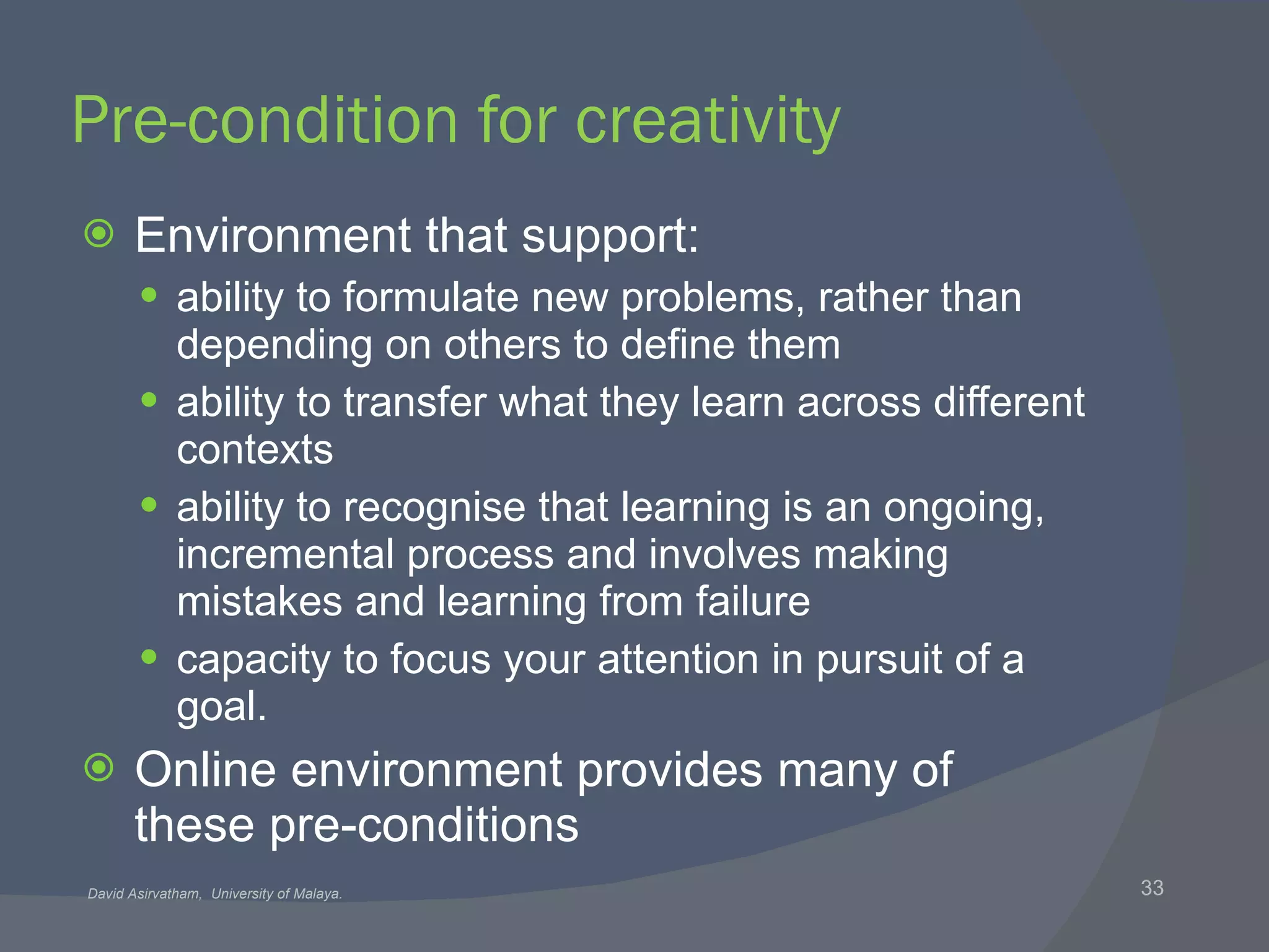 Pre-condition for creativity Environment that support: ability to formulate new problems, rather than depending on others to define them ability to transfer what they learn across different contexts ability to recognise that learning is an ongoing, incremental process and involves making mistakes and learning from failure capacity to focus your attention in pursuit of a goal. Online environment provides many of these pre-conditions 