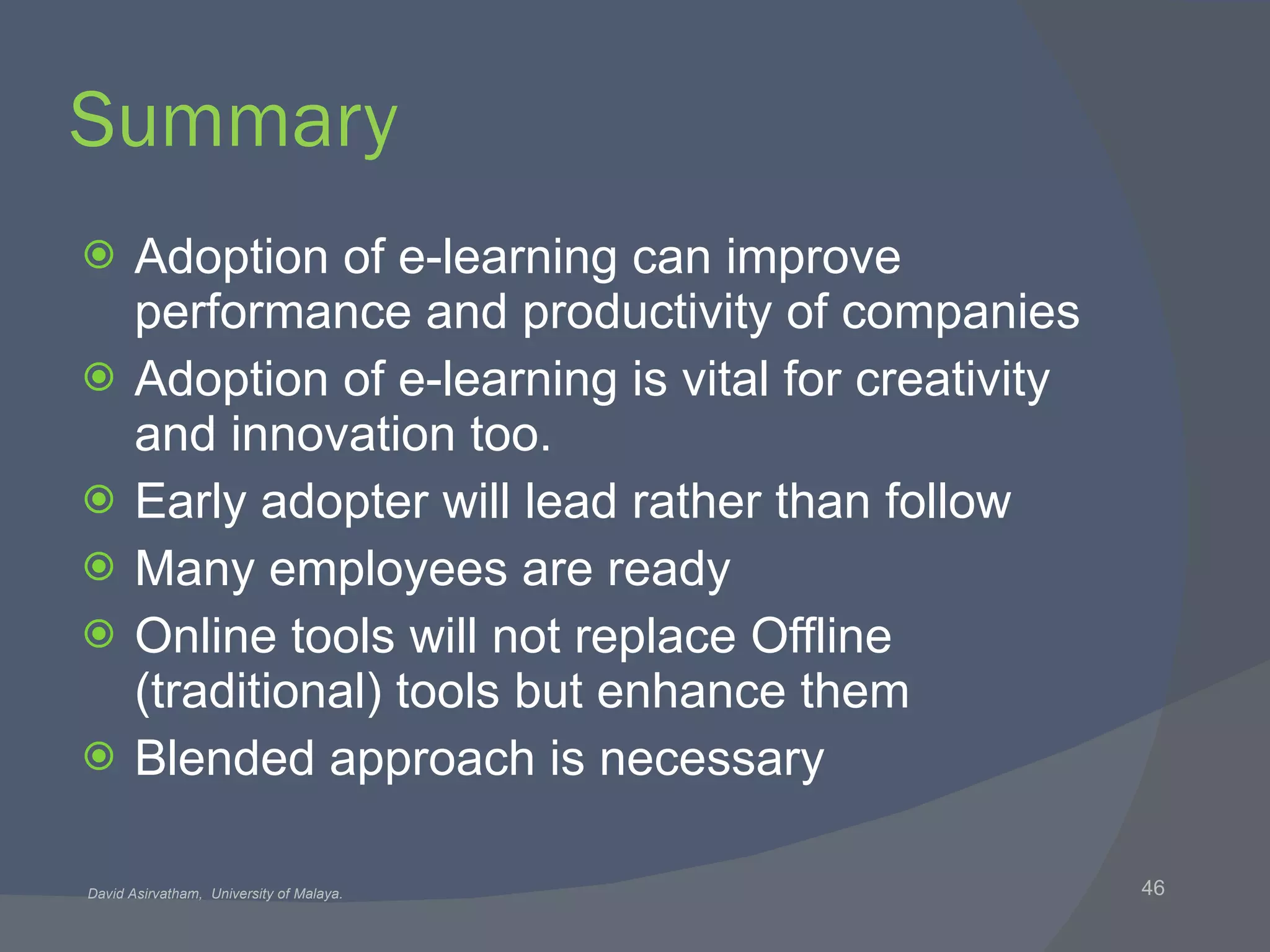 Summary Adoption of e-learning can improve performance and productivity of companies Adoption of e-learning is vital for creativity and innovation too. Early adopter will lead rather than follow Many employees are ready Online tools will not replace Offline (traditional) tools but enhance them Blended approach is necessary 