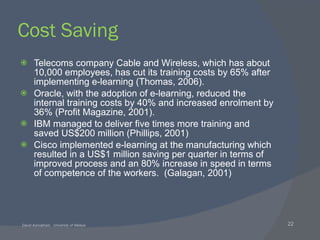 Cost Saving Telecoms company Cable and Wireless, which has about 10,000 employees, has cut its training costs by 65% after implementing e-learning (Thomas, 2006). Oracle, with the adoption of e-learning, reduced the internal training costs by 40% and increased enrolment by 36% (Profit Magazine, 2001). IBM managed to deliver five times more training and saved US$200 million (Phillips, 2001) Cisco implemented e-learning at the manufacturing which resulted in a US$1 million saving per quarter in terms of improved process and an 80% increase in speed in terms of competence of the workers.  (Galagan, 2001)   