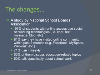The changes… A study by National School Boards Association: 96% of students with online access use social networking technologies (i.e. chat, text message, blog, etc) 81% say they have visited online community within past 3 months (e.g. Facebook, MySpace, Webkinz, etc.) 71% use it weekly 60% of them discuss education-related topics 50% talk specifically about school-work 
