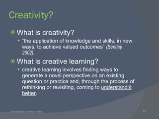Creativity? What is creativity? “ the application of knowledge and skills, in new ways, to achieve valued outcomes”  (Bentley, 2002). What is creative learning? creative learning involves finding ways to generate a novel perspective on an existing question or practice and, through the process of rethinking or revisiting, coming to  understand it better . 