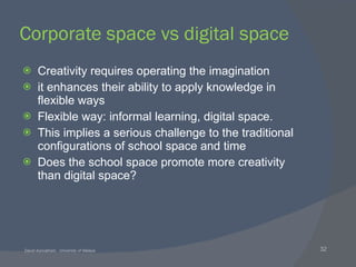 Corporate space vs digital space Creativity requires operating the imagination it enhances their ability to apply knowledge in flexible ways Flexible way: informal learning, digital space. This implies a serious challenge to the traditional configurations of school space and time Does the school space promote more creativity than digital space? 