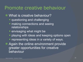 Promote creative behaviour What is creative behaviour? questioning and challenging making connections and seeing relationships envisaging what might be playing with ideas and keeping options open representing ideas in a variety of ways. Again the online environment provide greater opportunities for creative behaviour 
