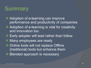 Summary Adoption of e-learning can improve performance and productivity of companies Adoption of e-learning is vital for creativity and innovation too. Early adopter will lead rather than follow Many employees are ready Online tools will not replace Offline (traditional) tools but enhance them Blended approach is necessary 