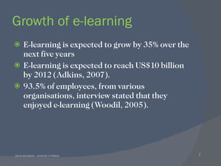 Growth of e-learning E-learning is expected to grow by 35% over the next five years E-learning is expected to reach US$10 billion by 2012 (Adkins, 2007).  93.5% of employees, from various organisations, interview stated that they enjoyed e-learning (Woodil, 2005). 