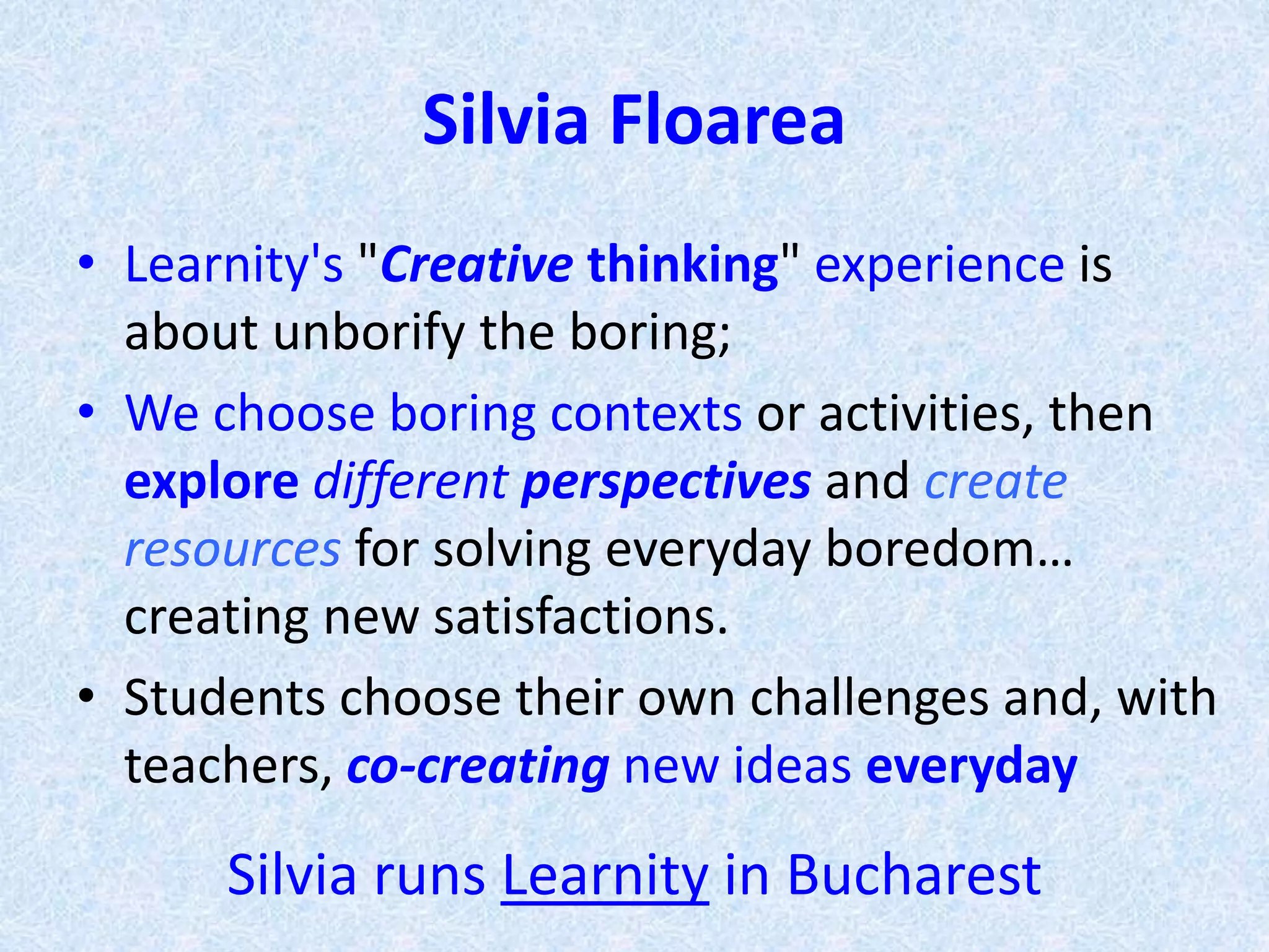 Silvia Floarea
• Learnity's "Creative thinking" experience is
about unborify the boring;
• We choose boring contexts or activities, then
explore different perspectives and create
resources for solving everyday boredom…
creating new satisfactions.
• Students choose their own challenges and, with
teachers, co-creating new ideas everyday
Silvia runs Learnity in Bucharest
 