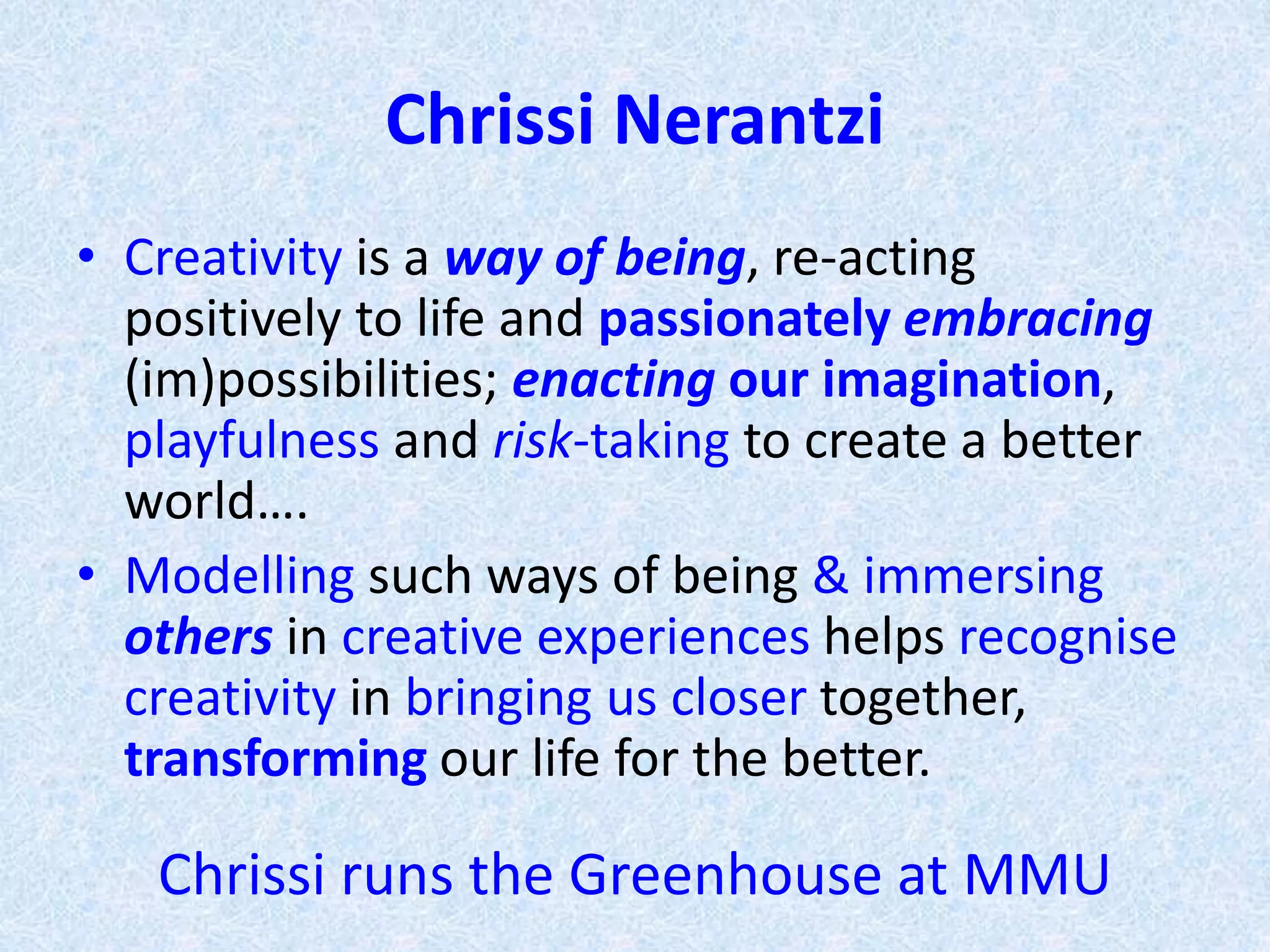 Chrissi Nerantzi
• Creativity is a way of being, re-acting
positively to life and passionately embracing
(im)possibilities; enacting our imagination,
playfulness and risk-taking to create a better
world….
• Modelling such ways of being & immersing
others in creative experiences helps recognise
creativity in bringing us closer together,
transforming our life for the better.
Chrissi runs Greenhouse (creative practitioners) MMU
 
