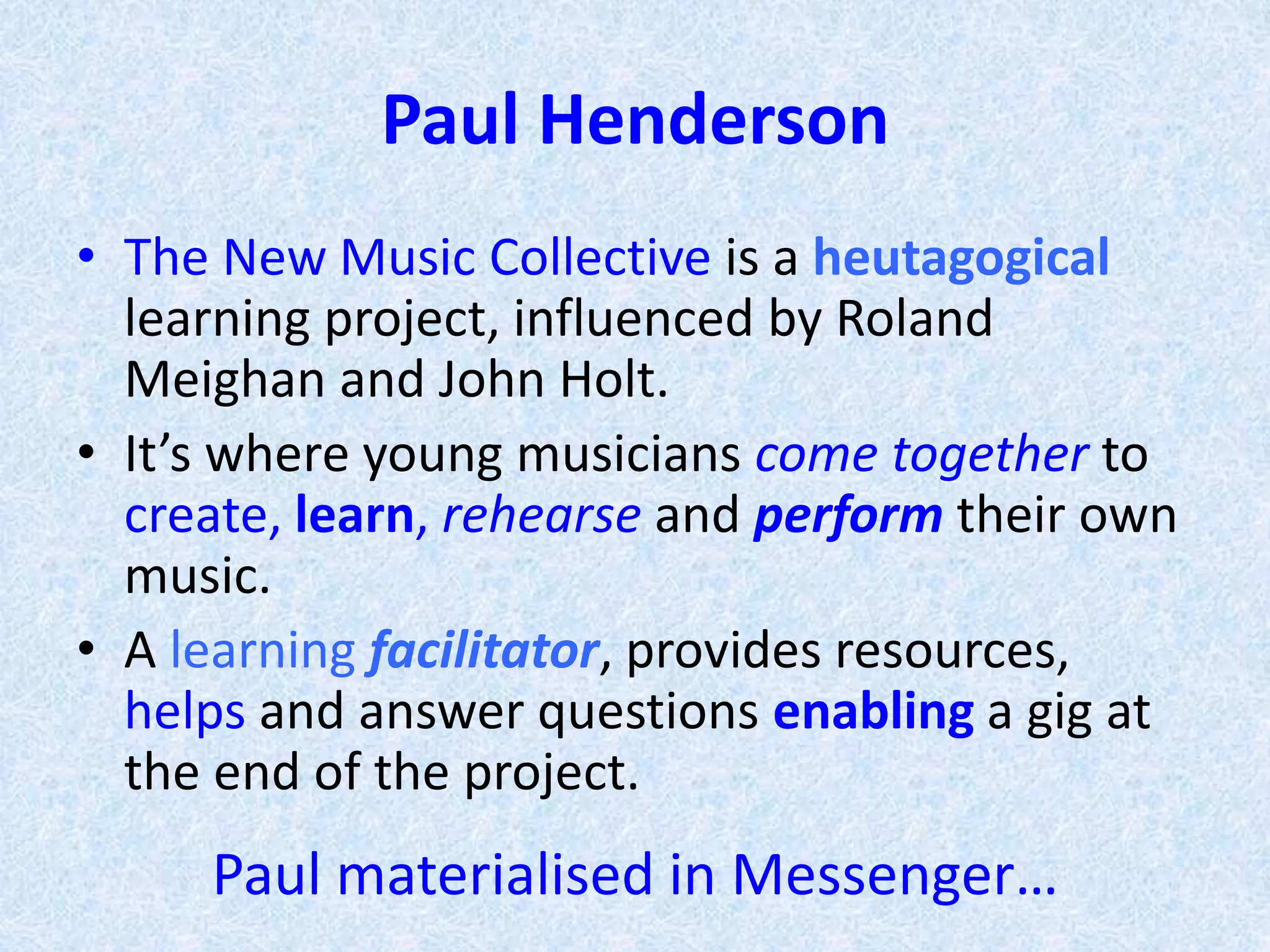 Paul Henderson
• The New Music Collective is a heutagogical
learning project, influenced by Roland
Meighan and John Holt.
• It’s where young musicians come together to
create, learn, rehearse and perform their own
music.
• A learning facilitator, provides resources,
helps and answer questions enabling a gig at
the end of the project.
Paul materialised in Messenger…
 