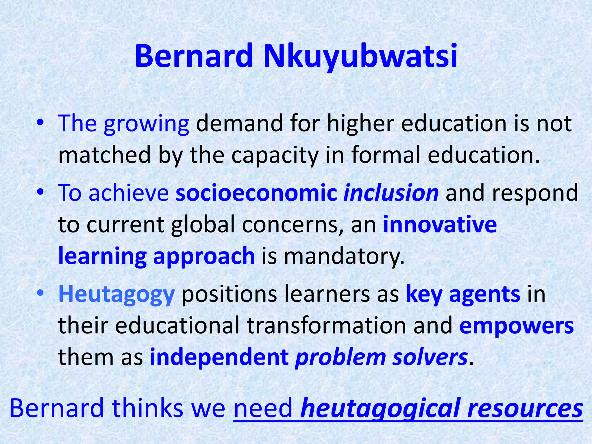 Bernard Nkuyubwatsi
• The growing demand for higher education is not
matched by the capacity in formal education.
• To achieve socioeconomic inclusion and respond
to current global concerns, an innovative
learning approach is mandatory.
• Heutagogy positions learners as key agents in
their educational transformation and empowers
them as independent problem solvers.
Bernard thinks we need heutagogical resources
 