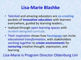 Lisa-Marie Blashke
• Talented and amazing educators are co-creating
pockets of innovative education with learners
everywhere, guided by learning leaders…
• realised through open learning spaces with
student-designed curricula.
• Their inspiration shows how heutagogy can incite
educational transformation, with stakeholders
working together to create environments for
nurturing creative thought, expression, and
learning.
Lisa-Marie is Program Director Oldenburg Uni
 