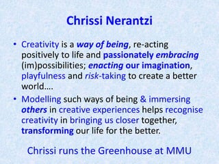 Chrissi Nerantzi
• Creativity is a way of being, re-acting
positively to life and passionately embracing
(im)possibilities; enacting our imagination,
playfulness and risk-taking to create a better
world….
• Modelling such ways of being & immersing
others in creative experiences helps recognise
creativity in bringing us closer together,
transforming our life for the better.
Chrissi runs Greenhouse (creative practitioners) MMU
 