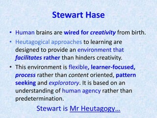 Stewart Hase
• Human brains are wired for creativity from birth.
• Heutagogical approaches to learning are
designed to provide an environment that
facilitates rather than hinders creativity.
• This environment is flexible, learner-focused,
process rather than content oriented, pattern
seeking and exploratory. It is based on an
understanding of human agency rather than
predetermination.
Stewart is Mr Heutagogy…
 