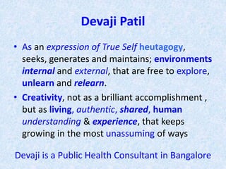 Devaji Patil
• As an expression of True Self heutagogy,
seeks, generates and maintains; environments
internal and external, that are free to explore,
unlearn and relearn.
• Creativity, not as a brilliant accomplishment ,
but as living, authentic, shared, human
understanding & experience, that keeps
growing in the most unassuming of ways
Devaji is a Public Health Consultant in Bangalore
 
