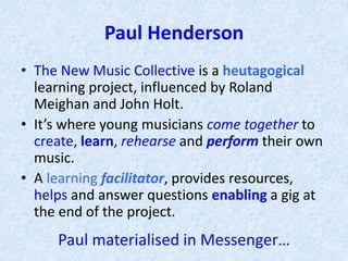 Paul Henderson
• The New Music Collective is a heutagogical
learning project, influenced by Roland
Meighan and John Holt.
• It’s where young musicians come together to
create, learn, rehearse and perform their own
music.
• A learning facilitator, provides resources,
helps and answer questions enabling a gig at
the end of the project.
Paul materialised in Messenger…
 