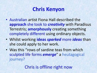 Chris Kenyon
• Australian artist Fiona Hall described the
approach she took to creativity with Paradisus
Terrestris; amorphously creating something
completely different using ordinary objects.
• Whilst working ideas sparked more ideas than
she could apply to her work.
• Was this “rows of sardine teas from which
sculpted life forms emerge” a heutagogical
journey?
Chris is offline right now
 