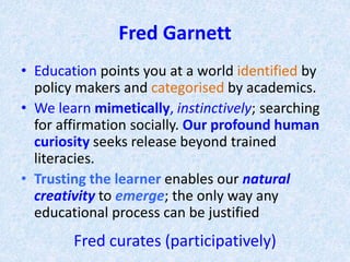 Fred Garnett
• Education points you at a world identified by
policy makers and categorised by academics.
• We learn mimetically, instinctively; searching
for affirmation socially. Our profound human
curiosity seeks release beyond trained
literacies.
• Trusting the learner enables our natural
creativity to emerge; the only way any
educational process can be justified
Fred curates (participatively)
 