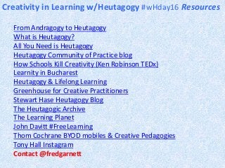 Creativity in Learning w/Heutagogy #wHday16 Resources
From Andragogy to Heutagogy
What is Heutagogy?
All You Need is Heutagogy
Heutagogy Community of Practice blog
How Schools Kill Creativity (Ken Robinson TEDx)
Learnity in Bucharest
Heutagogy & Lifelong Learning
Greenhouse for Creative Practitioners
Stewart Hase Heutagogy Blog
The Heutagogic Archive
The Learning Planet
John Davitt #FreeLearning
Thom Cochrane BYOD mobiles & Creative Pedagogies
Tony Hall Instagram
Contact @fredgarnett
 
