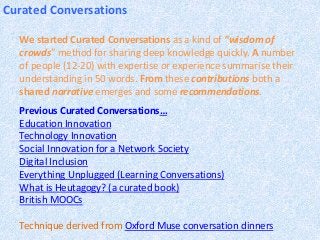 Curated Conversations
We started Curated Conversations as a kind of “wisdom of
crowds” method for sharing deep knowledge quickly. A number
of people (12-20) with expertise or experience summarise their
understanding in 50 words. From these contributions both a
shared narrative emerges and some recommendations.
Previous Curated Conversations…
Education Innovation
Technology Innovation
Social Innovation for a Network Society
Digital Inclusion
Everything Unplugged (Learning Conversations)
What is Heutagogy? (a curated book)
British MOOCs
Technique derived from Oxford Muse conversation dinners
 