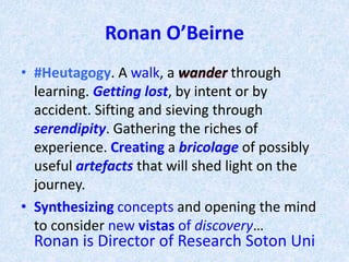 Ronan O’Beirne
• #Heutagogy. A walk, a wander through
learning. Getting lost, by intent or by
accident. Sifting and sieving through
serendipity. Gathering the riches of
experience. Creating a bricolage of possibly
useful artefacts that will shed light on the
journey.
• Synthesizing concepts and opening the mind
to consider new vistas of discovery…
Ronan is Director of Research Soton Uni
 