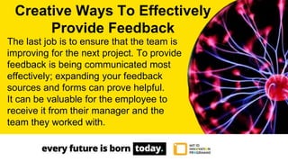 The last job is to ensure that the team is
improving for the next project. To provide
feedback is being communicated most
effectively; expanding your feedback
sources and forms can prove helpful.
It can be valuable for the employee to
receive it from their manager and the
team they worked with.
Creative Ways To Effectively
Provide Feedback
 