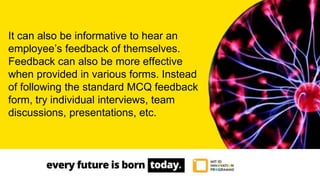 It can also be informative to hear an
employee’s feedback of themselves.
Feedback can also be more effective
when provided in various forms. Instead
of following the standard MCQ feedback
form, try individual interviews, team
discussions, presentations, etc.
 