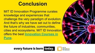 MIT ID Innovation Programme curates
knowledge and experiences that
challenge the very paradigm of evolution.
And that's why we have set out to define
the future of industries, communities,
cities and ecosystems. MIT ID Innovation
offers the best Innovation Courses in
Pune.
Conclusion
 