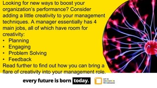 Looking for new ways to boost your
organization’s performance? Consider
adding a little creativity to your management
techniques. A manager essentially has 4
main jobs, all of which have room for
creativity:
• Planning
• Engaging
• Problem Solving
• Feedback
Read further to find out how you can bring a
flare of creativity into your management role.
 