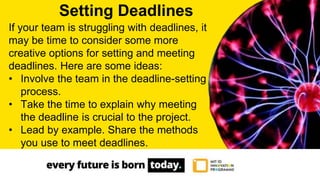 If your team is struggling with deadlines, it
may be time to consider some more
creative options for setting and meeting
deadlines. Here are some ideas:
• Involve the team in the deadline-setting
process.
• Take the time to explain why meeting
the deadline is crucial to the project.
• Lead by example. Share the methods
you use to meet deadlines.
Setting Deadlines
 