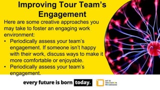 Here are some creative approaches you
may take to foster an engaging work
environment:
• Periodically assess your team’s
engagement. If someone isn’t happy
with their work, discuss ways to make it
more comfortable or enjoyable.
• Periodically assess your team’s
engagement.
Improving Tour Team’s
Engagement
 