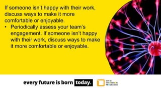 If someone isn’t happy with their work,
discuss ways to make it more
comfortable or enjoyable.
• Periodically assess your team’s
engagement. If someone isn’t happy
with their work, discuss ways to make
it more comfortable or enjoyable.
 