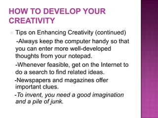  Tips on Enhancing Creativity (continued)
-Always keep the computer handy so that
you can enter more well-developed
thoughts from your notepad.
-Whenever feasible, get on the Internet to
do a search to find related ideas.
-Newspapers and magazines offer
important clues.
-To invent, you need a good imagination
and a pile of junk.
 