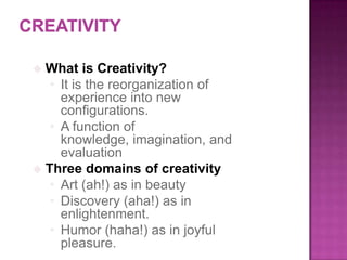  What is Creativity?
• It is the reorganization of
experience into new
configurations.
• A function of
knowledge, imagination, and
evaluation
 Three domains of creativity
• Art (ah!) as in beauty
• Discovery (aha!) as in
enlightenment.
• Humor (haha!) as in joyful
pleasure.
 