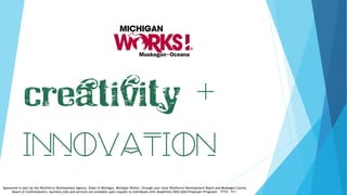 Creativity +
Sponsored in part by the Workforce Development Agency, State of Michigan, Michigan Works!, through your local Workforce Development Board and Muskegon County
Board of Commissioners. Auxiliary aids and services are available upon request to individuals with disabilities EEO/ADA/Employer/Programs - TTY# - 711.
 