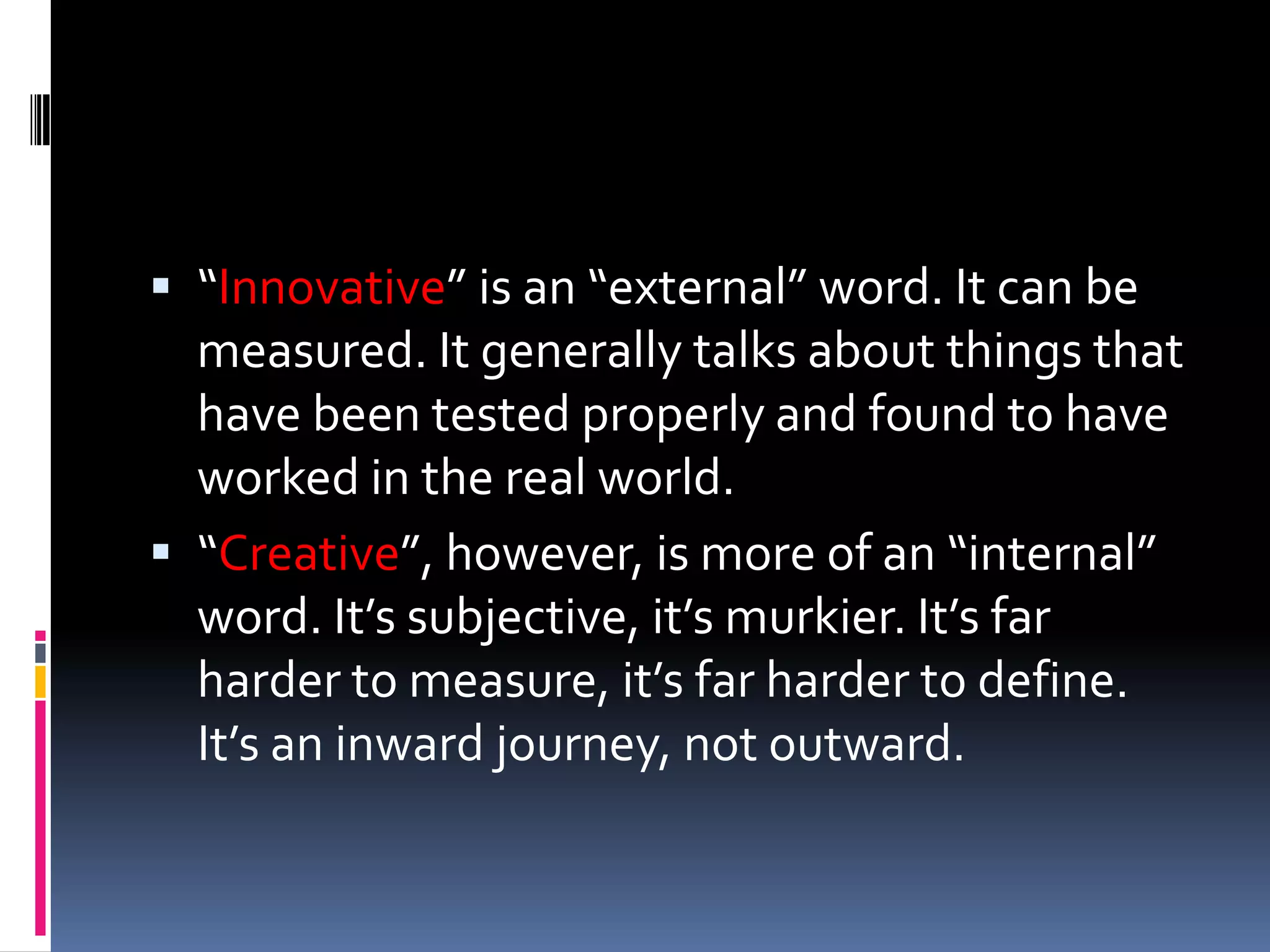  “Innovative” is an “external” word. It can be
  measured. It generally talks about things that
  have been tested properly and found to have
  worked in the real world.
 “Creative”, however, is more of an “internal”
  word. It’s subjective, it’s murkier. It’s far
  harder to measure, it’s far harder to define.
  It’s an inward journey, not outward.
 