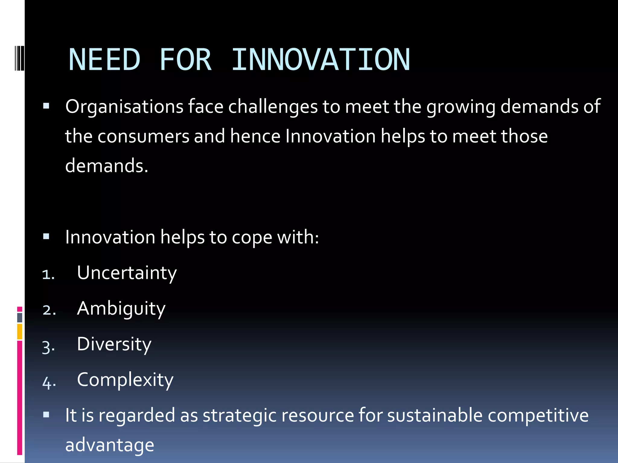 NEED FOR INNOVATION
 Organisations face challenges to meet the growing demands of
     the consumers and hence Innovation helps to meet those
     demands.


 Innovation helps to cope with:
1.    Uncertainty
2.    Ambiguity
3.    Diversity
4. Complexity
 It is regarded as strategic resource for sustainable competitive
     advantage
 