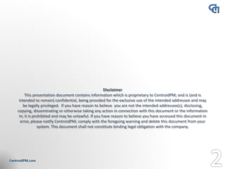 Disclaimer
This presentation document contains information which is proprietary to CentroidPM; and is (and is
intended to remain) confidential, being provided for the exclusive use of the intended addressee and may
be legally privileged. If you have reason to believe you are not the intended addressee(s); disclosing,
copying, disseminating or otherwise taking any action in connection with this document or the information
in; it is prohibited and may be unlawful. If you have reason to believe you have accessed this document in
error, please notify CentroidPM; comply with the foregoing warning and delete this document from your
system. This document shall not constitute binding legal obligation with the company.
 