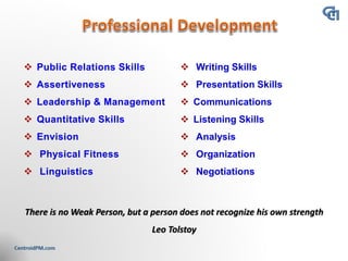 ❖ Public Relations Skills
❖ Assertiveness
❖ Leadership & Management
❖ Quantitative Skills
❖ Envision
❖ Physical Fitness
❖ Linguistics
There is no Weak Person, but a person does not recognize his own strength
Leo Tolstoy
 