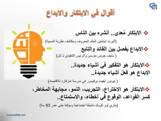 ❖‫عدي‬ُ‫م‬ ‫االبتكار‬..‫الناس‬ ‫بين‬ ‫أنشره‬
(‫اينشتين‬ ‫ألبرت‬‫النسبية‬ ‫نظرية‬ ‫ومكتشف‬ ‫المعروف‬ ‫العالم‬)
❖‫والتابع‬ ‫القائد‬ ‫بين‬ ‫يفصل‬ ‫االبداع‬
(‫ستيف‬‫جوبس‬‫أبل‬ ‫لـ‬ ‫التنفيذي‬ ‫والرئيس‬ ‫مؤسس‬)
❖‫جديدة‬ ‫أشياء‬ ‫في‬ ‫التفكير‬ ‫هو‬ ‫االبتكار‬..
‫جديدة‬ ‫أشياء‬ ‫فعل‬ ‫هو‬ ‫اإلبداع‬..
(‫تيودور‬‫ليفيت‬‫برفيسور‬‫لالقتصاد‬ ‫هارفارد‬ ‫مدرسة‬ ‫في‬)
❖،‫المخاطر‬ ‫مجابهة‬ ،‫النمو‬ ،‫التجريب‬ ،‫االختراع‬ ‫هو‬ ‫االبتكار‬
‫واالستمتاع‬ ،‫أخطاء‬ ‫في‬ ‫الوقوع‬ ،‫القواعد‬ ‫كسر‬..
(‫ماري‬‫لوو‬‫كووك‬‫عمر‬ ‫حتى‬ ‫ومؤلفة‬ ‫اجتماعية‬ ‫ناشطة‬93‫سة‬)
 