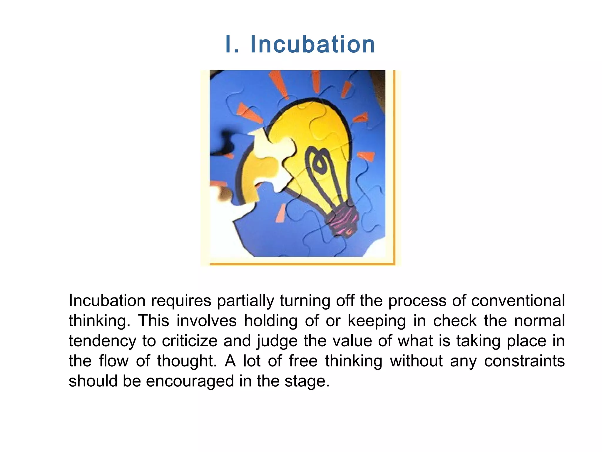 FICCI CE
I. Incubation
Incubation requires partially turning off the process of conventional
thinking. This involves holding of or keeping in check the normal
tendency to criticize and judge the value of what is taking place in
the flow of thought. A lot of free thinking without any constraints
should be encouraged in the stage.
 