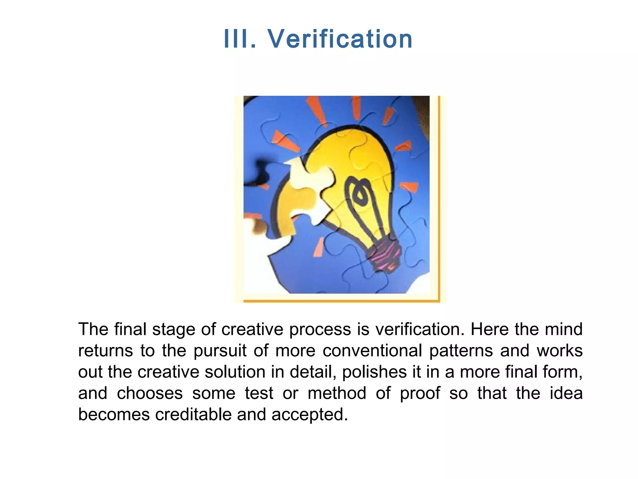 FICCI CE
III. Verification
The final stage of creative process is verification. Here the mind
returns to the pursuit of more conventional patterns and works
out the creative solution in detail, polishes it in a more final form,
and chooses some test or method of proof so that the idea
becomes creditable and accepted.
 