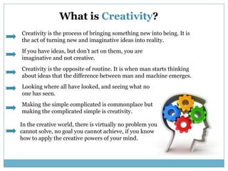 What is Creativity?,[object Object],Creativity is the process of bringing something new into being. It is the act of turning new and imaginative ideas into reality.  ,[object Object],If you have ideas, but don’t act on them, you are imaginative and not creative.,[object Object],Creativity is the opposite of routine. It is when man starts thinking about ideas that the difference between man and machine emerges.,[object Object],Looking where all have looked, and seeing what no one has seen.,[object Object],Making the simple complicated is commonplace but making the complicated simple is creativity.,[object Object],In the creative world, there is virtually no problem you cannot solve, no goal you cannot achieve, if you know how to apply the creative powers of your mind.,[object Object]
