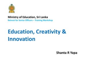 Ministry of Education, Sri Lanka
Retreat for Senior Officers – Training Workshop
Education, Creativity &
Innovation
Shanta R Yapa
 